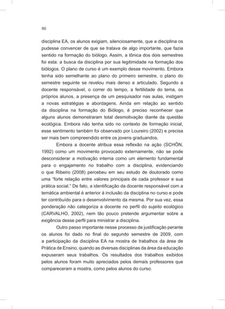 60
disciplina EA, os alunos exigiam, silenciosamente, que a disciplina os
pudesse convencer de que se tratava de algo importante, que fazia
sentido na formação do biólogo. Assim, a tônica dos dois semestres
foi esta: a busca da disciplina por sua legitimidade na formação dos
biólogos. O plano de curso é um exemplo desse movimento. Embora
tenha sido semelhante ao plano do primeiro semestre, o plano do
semestre seguinte se revelou mais denso e articulado. Segundo a
docente responsável, o correr do tempo, a fertilidade do tema, os
próprios alunos, a presença de um pesquisador nas aulas, instigam
a novas estratégias e abordagens. Ainda em relação ao sentido
da disciplina na formação do Biólogo, é preciso reconhecer que
alguns alunos demonstraram total desmotivação diante da questão
ecológica. Embora não tenha sido no contexto de formação inicial,
esse sentimento também foi observado por Loureiro (2002) e precisa
ser mais bem compreendido entre os jovens graduandos.
Embora a docente atribua essa reflexão na ação (SCHÖN,
1992) como um movimento provocado externamente, não se pode
desconsiderar a motivação interna como um elemento fundamental
para o engajamento no trabalho com a disciplina, evidenciando
o que Ribeiro (2008) percebeu em seu estudo de doutorado como
uma “forte relação entre valores principais de cada professor e sua
prática social.” De fato, a identificação da docente responsável com a
temática ambiental é anterior à inclusão da disciplina no curso e pode
ter contribuído para o desenvolvimento da mesma. Por sua vez, essa
ponderação não categoriza a docente no perfil do sujeito ecológico
(CARVALHO, 2002), nem tão pouco pretende argumentar sobre a
exigência desse perfil para ministrar a disciplina.
Outro passo importante nesse processo de justificação perante
os alunos foi dado no final do segundo semestre de 2009, com
a participação da disciplina EA na mostra de trabalhos da área de
Prática de Ensino, quando as diversas disciplinas da área da educação
expuseram seus trabalhos. Os resultados dos trabalhos exibidos
pelos alunos foram muito apreciados pelos demais professores que
compareceram a mostra, como pelos alunos do curso.
 