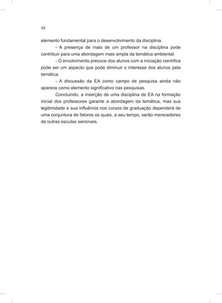 62
elemento fundamental para o desenvolvimento da disciplina.
- A presença de mais de um professor na disciplina pode
contribuir para uma abordagem mais ampla da temática ambiental.
- O envolvimento precoce dos alunos com a iniciação científica
pode ser um aspecto que pode diminuir o interesse dos alunos pela
temática.
- A discussão da EA como campo de pesquisa ainda não
aparece como elemento significativo nas pesquisas.
Concluindo, a inserção de uma disciplina de EA na formação
inicial dos professores garante a abordagem da temática, mas sua
legitimidade e sua influência nos cursos de graduação dependerá de
uma conjuntura de fatores os quais, a seu tempo, serão merecedores
de outras escutas sensíveis.
 