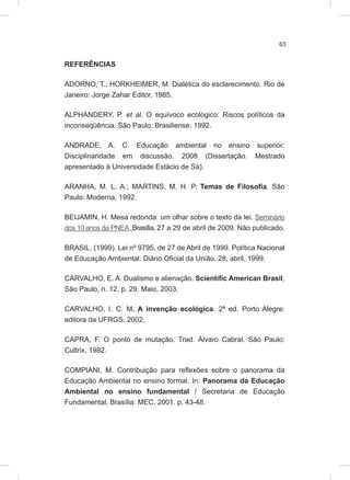 63
REFERÊNCIAS
ADORNO, T.; HORKHEIMER, M. Dialética do esclarecimento. Rio de
Janeiro: Jorge Zahar Editor, 1985.
ALPHANDERY, P. et al. O equívoco ecológico: Riscos políticos da
inconseqüência. São Paulo: Brasiliense, 1992.
ANDRADE, A. C. Educação ambiental no ensino superior:
Disciplinaridade em discussão. 2008 (Dissertação. Mestrado
apresentado à Universidade Estácio de Sá).
ARANHA, M. L. A.; MARTINS, M. H. P. Temas de Filosofia. São
Paulo: Moderna, 1992.
BEIJAMIN, H. Mesa redonda: um olhar sobre o texto da lei. Seminário
dos 10 anos da PNEA. Brasília, 27 a 29 de abril de 2009. Não publicado.
BRASIL. (1999). Lei nº 9795, de 27 de Abril de 1999. Política Nacional
de Educação Ambiental. Diário Oficial da União. 28, abril. 1999.
CARVALHO, E. A. Dualismo e alienação. Scientific American Brasil,
São Paulo, n. 12, p. 29, Maio, 2003.
CARVALHO, I. C. M. A invenção ecológica. 2ª ed. Porto Alegre:
editora da UFRGS, 2002.
CAPRA, F. O ponto de mutação. Trad. Álvaro Cabral. São Paulo:
Cultrix, 1982.
COMPIANI, M. Contribuição para reflexões sobre o panorama da
Educação Ambiental no ensino formal. In: Panorama da Educação
Ambiental no ensino fundamental / Secretaria de Educação
Fundamental. Brasília: MEC, 2001. p. 43-48.
 