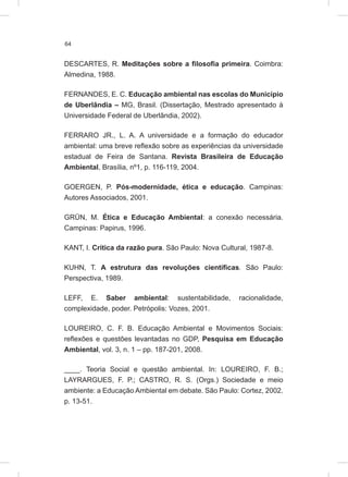 64
DESCARTES, R. Meditações sobre a filosofia primeira. Coimbra:
Almedina, 1988.
FERNANDES, E. C. Educação ambiental nas escolas do Município
de Uberlândia – MG, Brasil. (Dissertação, Mestrado apresentado à
Universidade Federal de Uberlândia, 2002).
FERRARO JR., L. A. A universidade e a formação do educador
ambiental: uma breve reflexão sobre as experiências da universidade
estadual de Feira de Santana. Revista Brasileira de Educação
Ambiental, Brasília, nº1, p. 116-119, 2004.
GOERGEN, P. Pós-modernidade, ética e educação. Campinas:
Autores Associados, 2001.
GRÜN, M. Ética e Educação Ambiental: a conexão necessária.
Campinas: Papirus, 1996.
KANT, I. Crítica da razão pura. São Paulo: Nova Cultural, 1987-8.
KUHN, T. A estrutura das revoluções científicas. São Paulo:
Perspectiva, 1989.
LEFF, E. Saber ambiental: sustentabilidade, racionalidade,
complexidade, poder. Petrópolis: Vozes, 2001.
LOUREIRO, C. F. B. Educação Ambiental e Movimentos Sociais:
reflexões e questões levantadas no GDP, Pesquisa em Educação
Ambiental, vol. 3, n. 1 – pp. 187-201, 2008.
____. Teoria Social e questão ambiental. In: LOUREIRO, F. B.;
LAYRARGUES, F. P.; CASTRO, R. S. (Orgs.) Sociedade e meio
ambiente: a Educação Ambiental em debate. São Paulo: Cortez, 2002.
p. 13-51.
 