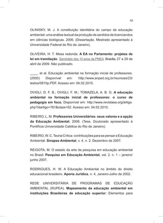 65
OLINISKY, M. J. A constituição identitária do campo da educação
ambiental: uma análise textual da produção de sentidos de licenciandos
em ciências biológicas. 2006. (Dissertação. Mestrado apresentado à
Universidade Federal do Rio de Janeiro).
OLIVEIRA, H. T. Mesa redonda: A EA no Parlamento: projetos de
lei em tramitação. Seminário dos 10 anos da PNEA. Brasília, 27 a 29 de
abril de 2009. Não publicado.
____. et al. Educação ambiental na formação inicial de professores.
(2000) Disponível em: http://www.anped.org.br/reunioes/23/
textos/0810p.PDF. Acesso em: 04.02.2010.
OVIGLI, D. F. B.; OVIGLI, F. M.; TOMAZELA, A. B. G. A educação
ambiental na formação inicial de professores: o curso de
pedagogia em foco. Disponível em: http://www.revistaea.org/artigo.
php?idartigo=761&class=02. Acesso em: 04.02.2010.
RIBEIRO, L. M. Professores Universitários: seus valores e a opção
da Educação Ambiental. 2008. (Tese, Doutorado apresentado à
Pontifícia Universidade Católica do Rio de Janeiro).
RIBEIRO,W.C.TeoriaCrítica:contribuiçõesparasepensaraEducação
Ambiental. Sinapse Ambiental, v. 4, n. 2, Dezembro de 2007.
REIGOTA, M. O estado da arte da pesquisa em educação ambiental
no Brasil. Pesquisa em Educação Ambiental, vol. 2. n. 1 – janeiro/
junho 2007.
RODRIGUES, H. W. A Educação Ambiental no âmbito do direito
educacional brasileiro. Aporia Jurídica, n. 4, Janeiro-Julho de 2002.
REDE UNIVERSITÁRIA DE PROGRAMAS DE EDUCAÇÃO
AMBIENTAL (RUPEA). Mapeamento da educação ambiental em
instituições Brasileiras de educação superior: Elementos para
 