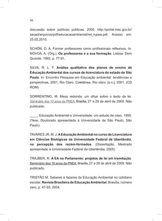 66
discussão sobre políticas públicas. 2005. http://portal.mec.gov.br/
secad/arquivos/pdf/educacaoambiental/rel_rupea.pdf. Acesso em:
25.02.2010.
SCHÖN, D. A. Formar professores como profissionais reflexivos. In:
NÓVOA, A. (Org.). Os professores e a sua formação. Lisboa: Dom
Quixote, 1992. p. 77-91.
SILVA, R. L. F. Análise qualitativa dos planos de ensino de
Educação Ambiental dos cursos de licenciatura do estado de São
Paulo. In: Encontro Pesquisa em Educação ambiental: tendências e
perspectivas, 2001, Rio Claro. Coletânea. Rio claro: [s.n.], 2001. (CD
ROM)
SORRENTINO, M. Mesa redonda: um olhar sobre o texto da lei.
Seminário dos 10 anos da PNEA. Brasília, 27 a 29 de abril de 2009. Não
publicado.
____. Educação Ambiental e Universidade: um estudo de caso. 1995.
(Tese, Doutorado apresentada à Universidade de São Paulo, São
Paulo).
TAVARES JR. M. J. A Educação Ambiental no curso de Licenciatura
em Ciências Biológicas da Universidade Federal de Uberlândia,
na percepção dos recém-formados. (Dissertação, Mestrado
apresentado à Universidade Federal de Uberlândia, 2005).
TRAJBER, R. A EA no Parlamento: projetos de lei em tramitação.
Seminário dos 10 anos da PNEA. Brasília, 27 a 29 de abril de 2009. Não
publicado.
TRISTÃO M. Saberes e fazeres da Educação Ambiental no cotidiano
escolar. Revista Brasileira de Educação Ambiental, Brasília, número
zero, p. 47-55, 2004.
 