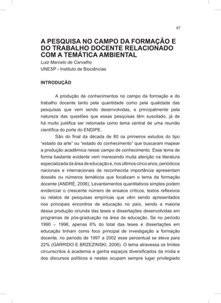 67
A PESQUISA NO CAMPO DA FORMAÇÃO E
DO TRABALHO DOCENTE RELACIONADO
COM A TEMÁTICA AMBIENTAL
Luiz Marcelo de Carvalho
UNESP - Instituto de Biociências
INTRODUÇÃO
A produção de conhecimentos no campo da formação e do
trabalho docente tanto pela quantidade como pela qualidade das
pesquisas que vem sendo desenvolvidas, e principalmente pela
natureza das questões que essas pesquisas têm suscitado, já de
há muito justifica ser retomada como tema central de uma reunião
científica do porte do ENDIPE.
São do final da década de 80 os primeiros estudos do tipo
“estado da arte” ou “estado do conhecimento” que buscaram mapear
a produção acadêmica nesse campo de conhecimento. Esse tema de
forma bastante evidente vem merecendo muita atenção na literatura
especializadadaáreadeeducaçãoe,nosúltimoscincoanos,periódicos
nacionais e internacionais de reconhecida importância apresentam
dossiês ou números temáticos que focalizam o tema da formação
docente (ANDRÉ, 2006). Levantamentos quantitativos simples podem
evidenciar o crescente número de ensaios críticos, textos reflexivos
ou relatos de pesquisas empíricas que vêm sendo apresentados
nos principais encontros de educação no país, sendo a maioria
dessa produção oriunda das teses e dissertações desenvolvidas em
programas de pós-graduação na área da educação. Se no período
1990 – 1996, apenas 6% do total das teses e dissertações em
educação tinham como foco principal de investigação a formação
docente, no período de 1997 a 2002 esse percentual se eleva para
22% (GARRIDO E BRZEZINSKI, 2006). O tema atravessa os limites
circunscritos à academia e ganha espaços diversificados da mídia e
dos discursos políticos e nestes ocupam sempre lugar privilegiado
 