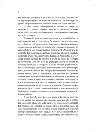 6
das diferentes disciplinas e do currículo. Constitui-se, portanto, em
um espaço privilegiado de trocas de experiências, de articulação de
grupos, de questionamentos, de novas idéias e de novas reflexões.
O tema central Convergências e tensões no campo da
formação e do trabalho docente: políticas e práticas educacionais
foi escolhido em razão do importante momento político vivido pela
educação brasileira.
O contexto atual se revela promissor em possibilidades de
realização prática de sonhos antigos. Se nesse momento presencia-se
um conjunto de críticas severas ao desempenho da educação básica
no país, ao mesmo tempo, concretizam-se respostas importantes do
governo federal com a implantação do Programa REUNI, programa de
expansão das universidades públicas brasileiras, com uma amplitude
e extensão jamais vistas pela história desse país. Associado a ele, vem
sendo criadas políticas de incentivo à oferta de cursos de formação
de professores tanto em nível de graduação quanto no âmbito da
formação continuada e integrada a essas políticas, presenciamos,
ainda, a dinâmica de organização nos diferentes Estados da federação
dos FORPROFs – Fóruns de Formação de Professores, articuladores
dessas ofertas, com a participação dos gestores das diversas
universidades públicas e dos secretários municipais e estaduais de
Educação. Vivemos, assim, um movimento profícuo à participação da
academia na estruturação de políticas educacionais, porque chamadas
a integrar espaços e participar com a sua produção. E nesse contexto,
a resposta dada por esta coleção que integra a reflexão organizada
de pesquisas e práticas, é extremamente oportuna para a construção
dessas políticas.
A coordenação geral do evento tomou a decisão de subdividir
o tema central em campos bem definidos para permitir a análise
das tendências atuais em cada campo, favorecendo a socialização
dos resultados dos estudos e o diálogo com as diferentes áreas. Os
subtemas,emconexãocomatemáticageraldoEncontro,debatidosnos
90 simpósios realizados pelos pesquisadores convidados constituem a
base dos 6 volumes dessa coleção, organizados a partir da confluência
 