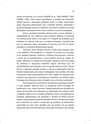 69
temas transversais ao currículo (ANDRÉ at al, 1999; ANDRÉ, 2002;
ANDRÉ, 2006). Além dessa constatação, o trabalho de Brzezinski
(2006) aponta a educação ambiental entre os temas examinados
pelas pesquisas relacionadas com o trabalho docente, identidade e
profissionalização docente e trabalhos que fazem estudos de revisão
bibliográfica, particularmente os que estudam cursos de pedagogia.
Assim, considero bastante oportuna para a nossa reflexão, a
possibilidade de nos voltarmos para questões relativas à produção
de conhecimento sobre a formação e o trabalho do professor para
trabalhar em sala de aula com a temática ambiental, produção esta
que se apresenta como emergente no final dos anos 90 do século
passado e na primeira década desse século.
Tomando como questão central o tema geral proposto para
o XV ENDIPE “Convergências e Tensões no Campo da Formação
e do Trabalho Docente: Políticas e Práticas Educacionais” procurei,
a partir de um levantamento e uma tentativa inicial de análise de
textos reflexivos ou relatos de pesquisas empíricas sobre formação
do professor e educação ambiental, alguns caminhos que me
possibilitassem aproximações com a proposta desse encontro. Dessa
forma, a seguinte questão orientou a leitura e exploração inicial do
material selecionado para essa investigação: que sentidos têm sido
construídos pelos pesquisadores em seus relatos de pesquisa que
apontam para possíveis convergências e tensões na produção sobre
formação de professores para o trabalho com a temática ambiental?
Na tentativa de me aproximar de algumas respostas possíveis
a essa questão voltei-me para as pesquisas sobre formação de
professores, mas, nesse momento, especificamente para aquelas que
tratam da formação de professores ou identidades do professor para
o trabalho relativo com a temática ambiental. Assim, considerando os
trabalhos apresentados nas primeiras 4 versões do EPEA procurei
analisar essa produção tentando identificar temas e núcleos de sentido
que pudessem me ajudar a responder às questões já explicitadas,
acrescidas de uma outra questão que me parece ser de grande
significado para compreendermos a produção analisada e sua relação
 