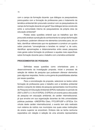 70
com o campo da formação docente: que diálogos os pesquisadores
preocupados com a formação de professores para o tratamento da
temática ambiental têm procurado construir com os pesquisadores do
campo da formação docente em geral? Que diálogos temos construído
entre a comunidade interna de pesquisadores da própria área da
educação ambiental?
Postas estas questões entendi que os trabalhos que têm
procurado analisar a produção do conhecimento no campo da formação
do professor, poderiam oferecer-me elementos concretos para, de um
lado, identificar referenciais que me ajudassem a construir um quadro
sobre possíveis “convergências e tensões no campo” e, de outro,
identificar aproximações e distanciamentos entre essas pesquisas
mais gerais sobre formação do professor e aquelas mais específicas
sobre formação docente para o trabalho com a temática ambiental.
PROCEDIMENTOS DE PESQUISA
Definidas essas questões como orientadoras para o
desenvolvimento da investigação proposta, iniciei o processo de
seleção de relatos de pesquisa que pudessem oferecer elementos
para algumas respostas, frente a uma gama de possibilidades abertas
por essas questões.
Para a concretização da proposta, selecionei os textos sobre
formação de professores para o trabalho com a temática ambiental
dentre o conjunto de relatos de pesquisa apresentados nos Encontros
de Pesquisa em Educação Ambiental (EPEA) realizados no período de
2001 a 2007 (I, II, III e IV EPEA). O EPEAé um evento para a discussão
de pesquisa em educação ambiental, de caráter interinstitucional,
já que envolve em sua organização docentes de três universidades
públicas paulistas –UNESP/Rio Claro, FFCLRP/USP e UFSCar. Em
virtude deste caráter interinstitucional, o evento tem sido realizado
num sistema de rodízio nos municípios nos quais estas instituições
de ensino superior se encontram. Embora não se tenha nenhuma
expectativa em relação à seleção de uma amostra representativa
 