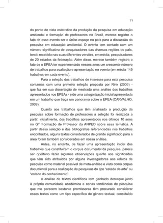 71
do ponto de vista estatístico da produção da pesquisa em educação
ambiental e formação de professores no Brasil, merece registro o
fato de esse evento ser o único espaço no país para a discussão da
pesquisa em educação ambiental. O evento tem contado com um
número significativo de pesquisadores das diversas regiões do país,
tendo recebido nas suas diferentes versões, em média, pesquisadores
de 20 estados da federação. Além disso, merece também registro o
fato de o EPEA ter experimentado nesses anos um crescente número
de trabalhos para avaliação e apresentação no evento (em média 149
trabalhos em cada evento).
Para a seleção dos trabalhos de interesse para esta pesquisa
contamos com uma primeira seleção proposta por Rink (2009) -
que faz em sua dissertação de mestrado uma análise dos trabalhos
apresentados nos EPEAs - e de uma categorização inicial apresentada
em um trabalho que traça um panorama sobre o EPEA (CARVALHO,
2009).
Quanto aos trabalhos que têm analisado a produção da
pesquisa sobre formação de professores a seleção foi realizada a
partir, inicialmente, dos trabalhos apresentados nos últimos 10 anos
no GT Formação de Professor da ANPED sobre essa temática. A
partir dessa seleção e das bibliografias referenciadas nos trabalhos
encontrados, alguns textos considerados de grande significado para a
área foram também considerados em nossa análise.
Antes, no entanto, de fazer uma apresentação inicial dos
trabalhos que constituíram o corpus documental da pesquisa, parece
ser oportuno fazer algumas observações quanto aos significados
que têm sido atribuídos por alguns investigadores aos relatos de
pesquisa como material passível de meta-análise e visto como corpus
documental para a realização de pesquisas do tipo “estado da arte” ou
“estado do conhecimento”.
A análise de textos científicos tem ganhado destaque junto
à própria comunidade acadêmica e certas tendências de pesquisa
que me parecem bastante promissoras têm procurado considerar
esses textos como um tipo específico de gênero textual, constituído
 