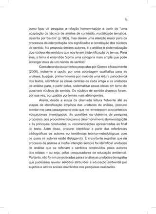 73
como foco de pesquisa a relação homem-saúde a partir de “uma
adaptação da técnica de análise de conteúdo, modalidade temática,
descrita por Bardin” (p. 903), mas deram uma atenção maior para os
processos de interpretação dos significados e construção dos núcleos
de sentido. Na proposta desses autores, é a análise e sistematização
dos núcleos de sentido o que nos levam à identificação de temas. Para
eles, o tema é entendido “como uma categoria mais ampla que pode
abranger mais de um núcleo de sentido”.
Considerando os caminhos propostos por Gomes e Nascimento
(2006), inclusive a opção por uma abordagem qualitativa para as
análises, busquei, primeiramente por meio de uma leitura panorâmica
dos textos, identificar as ideias centrais de cada artigo e as unidades
de análise para, a partir delas, sistematizar essas ideias em torno de
possíveis núcleos de sentido. Os núcleos de sentido diversos foram,
por sua vez, agrupados por temas mais abrangentes.
Assim, desde a etapa da chamada leitura flutuante até as
etapas de identificação empírica das unidades de análise, procurei
atentar-me para passagens no texto que me remetessem aos contextos
educacionais investigados, às questões ou objetivos de pesquisa
propostos, aos procedimentos para o desenvolvimento da investigação
e às principais conclusões ou recomendações apresentadas ao final
do texto. Além disso, procurei identificar a partir das referências
bibliográficas os autores ou tendências teórico-metodológicas com
os quais os autores estão dialogando. É importante registrar que no
processo de análise a minha intenção sempre foi identificar unidades
de análise que se referiam a sentidos construídos pelos autores
dos relatos – ou seja, pelos pesquisadores de educação ambiental.
Portanto,nãoforamconsideradasparaaanáliseasunidadesderegistro
que pudessem revelar sentidos atribuídos à educação ambiental por
sujeitos e atores sociais envolvidos nas pesquisas realizadas.
 