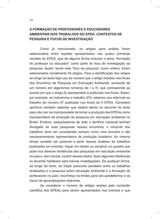 74
A FORMAÇÃO DE PROFESSORES E EDUCADORES
AMBIENTAIS NOS TRABALHOS DO EPEA: CONTEXTOS DE
PESQUISA E FOCOS DE INVESTIGAÇÃO
Como já mencionado, os artigos para análise foram
selecionados entre aqueles apresentados nas quatro primeiras
versões do EPEA, que de alguma forma incluíam o tema “formação
do professor ou educador” como parte do foco de investigação da
pesquisa. Assim, tendo este “foco da pesquisa” como critério, foram
selecionados inicialmente 44 artigos. Para a identificação dos artigos
ao longo do texto faço uso do número que o artigo recebeu nos Anais
dos Encontros de Pesquisa em Educação Ambiental, acrescido de
um número em algarismos romanos de I a IV, que corresponde ao
evento em que o artigo foi apresentado e publicado nos Anais. Assim,
por exemplo, ao indicarmos o trabalho 07II, estamos nos referindo ao
trabalho de número 07 publicado nos Anais do II EPEA. Considero
oportuno também salientar que estarei atento no decorrer do texto
para não cair na impropriedade de tomar a produção dos EPEAs como
representativa da produção da pesquisa em educação ambiental no
Brasil. Embora, pesquisadores de todo o território nacional tenham
divulgado as suas pesquisas nesses encontros, o conjunto dos
trabalhos deve ser considerado sempre como uma amostra e não
necessariamente representativa da produção brasileira. Ao mesmo
tempo acredito ser possível a partir dessas análises de trabalhos
publicados em eventos, traçar um retrato ou construir um quadro que
pode nos oferecer tendências das pesquisas em educação ambiental
no país e, sem dúvida, a partir desses dados, fazer algumas inferências
ou levantar hipóteses para futuras investigações. De qualquer forma,
ao longo do texto, ao traçar possíveis paralelos entre os trabalhos
analisados e a pesquisa sobre educação ambiental e a formação de
professores no país, reconheço os limites para tais paralelismos e os
riscos de generalizações indevidas.
Ao considerar o número de artigos aceitos pela comissão
científica dos EPEAs para serem apresentados nos eventos e que
 