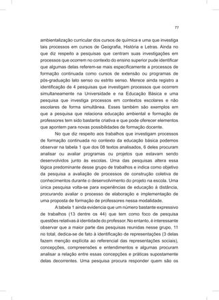 77
ambientalização curricular dos cursos de química e uma que investiga
tais processos em cursos de Geografia, História e Letras. Ainda no
que diz respeito a pesquisas que centram suas investigações em
processos que ocorrem no contexto do ensino superior pude identificar
que algumas delas referem-se mais especificamente a processos de
formação continuada como cursos de extensão ou programas de
pós-graduação lato senso ou estrito senso. Merece ainda registro a
identificação de 4 pesquisas que investigam processos que ocorrem
simultaneamente na Universidade e na Educação Básica e uma
pesquisa que investiga processos em contextos escolares e não
escolares de forma simultânea. Esses também são exemplos em
que a pesquisa que relaciona educação ambiental e formação de
professores tem sido bastante criativa e que pode oferecer elementos
que apontem para novas possibilidades de formação docente.
No que diz respeito aos trabalhos que investigam processos
de formação continuada no contexto da educação básica podemos
observar na tabela 1 que dos 08 textos analisados, 6 deles procuram
analisar ou avaliar programas ou projetos que estavam sendo
desenvolvidos junto às escolas. Uma das pesquisas altera essa
lógica predominante desse grupo de trabalhos e indica como objetivo
da pesquisa a avaliação de processos de construção coletiva de
conhecimentos durante o desenvolvimento do projeto na escola. Uma
única pesquisa volta-se para experiências de educação à distância,
procurando avaliar o processo de elaboração e implementação de
uma proposta de formação de professores nessa modalidade.
A tabela 1 ainda evidencia que um número bastante expressivo
de trabalhos (13 dentre os 44) que tem como foco de pesquisa
questões relativas à identidade do professor. No entanto, é interessante
observar que a maior parte das pesquisas reunidas nesse grupo, 11
no total, dedica-se de fato à identificação de representações (3 delas
fazem menção explícita ao referencial das representações sociais),
concepções, compreensões e entendimentos e algumas procuram
analisar a relação entre essas concepções e práticas supostamente
delas decorrentes. Uma pesquisa procura responder quem são os
 