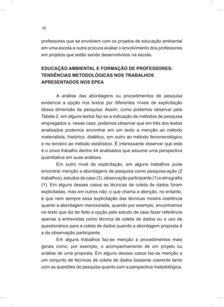 78
professores que se envolvem com os projetos de educação ambiental
em uma escola e outra procura avaliar o envolvimento dos professores
em projetos que estão sendo desenvolvidos na escola.
EDUCAÇÃO AMBIENTAL E FORMAÇÃO DE PROFESSORES:
TENDÊNCIAS METODOLÓGICAS NOS TRABALHOS
APRESENTADOS NOS EPEA
A análise das abordagens ou procedimentos de pesquisa
evidencia a opção nos textos por diferentes níveis de explicitação
dessa dimensão da pesquisa. Assim, como podemos observar pela
Tabela 2, em alguns textos faz-se a indicação de métodos de pesquisa
empregados e, nesse caso, podemos observar que em três dos textos
analisados podemos encontrar em um texto a menção ao método
materialista, histórico, dialético, em outro ao método fenomenológico
e no terceiro ao método estatístico. É interessante observar que este
é o único trabalho dentre 44 analisados que assume uma perspectiva
quantitativa em suas análises.
Em outro nível de explicitação, em alguns trabalhos pude
encontrar menção a abordagens de pesquisa como pesquisa-ação (2
trabalhos), estudos de caso (3), observação participante (1) e etnografia
(1). Em alguns desses casos as técnicas de coleta de dados foram
explicitadas, mas em outros não; o que chama a atenção, no entanto,
é que nem sempre essa explicitação das técnicas mostra coerência
quanto a abordagem mencionada, quando por exemplo, encontramos
no texto que diz ter feito a opção pelo estudo de caso fazer referência
apenas a entrevistas como técnica de coleta de dados ou o uso de
questionários para a coleta de dados quando a abordagem proposta é
a da observação participante.
Em alguns trabalhos faz-se menção a procedimentos mais
gerais como, por exemplo, o acompanhamento de um projeto ou
análise de uma proposta. Em alguns desses casos faz-se menção a
um conjunto de técnicas de coleta de dados bastante coerente tanto
com as questões de pesquisa quanto com a perspectiva metodológica.
 