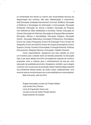 7
ou similaridade dos temas ou mesmo das necessidades técnicas de
diagramação dos volumes. São eles: Alfabetização e Letramento;
Arte-Educação; Avaliação Educacional; Currículo; Didática; Educação
a Distância e Tecnologias da Informação e Comunicação; Educação
Ambiental; Educação de Jovens e Adultos; Educação de Pessoas
com Deficiência, Altas Habilidades e Condutas Típicas; Educação do
Campo; Educação em Ciências; Educação em Espaços Não-escolares;
Educação, Gênero e Sexualidade; Educação Indígena; Educação
Infantil; Educação Matemática; Educação Profissional e Tecnológica;
Ensino da Língua Portuguesa; Ensino de Educação Física; Ensino de
Geografia; Ensino de História; Ensino de Línguas Estrangeiras; Ensino
Superior; Escola, Família e Comunidade; Formação Docente; Políticas
Educacionais; Relações Raciais e Educação; Trabalho Docente.
Como organizadores, desejamos que esta coleção se torne
um incentivo para o debate sobre as tensões presentes na Educação
hoje e que esse debate encontre convergências capazes de construir
propostas vivas e criativas para o enfrentamento da luta por uma
educação de qualidade para todos. Desejamos, também, que a alegria
vivida por nós no percurso de produção deste material esteja presente
nas entrelinhas desses textos, de modo a tecer, solidariamente, uma
enorme rede de compromissos com a educabilidade em nosso planeta.
Belo Horizonte, abril de 2010.
Ângela Imaculada Loureiro de Freitas Dalben
Julio Emilio Diniz Pereira
Leiva de Figueiredo Viana Leal
Lucíola Licínio de Castro Paixão Santos
Organizadores da coleção
 