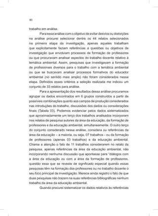 80
trabalho em análise.
Para essa análise com o objetivo de evitar desvios ou distorções
na análise procurei selecionar dentre os 44 relatos selecionados
na primeira etapa da investigação, apenas aqueles trabalham
que explicitamente faziam referências a questões ou objetivos de
investigação que envolviam processos de formação de professores
ou que procuravam analisar aspectos do trabalho docente relativo à
temática ambiental. Assim, pesquisas que investigavam a formação
de profissionais diversos para o trabalho com a temática ambiental
ou que se buscavam analisar processos formativos do educador
ambiental (no sentido mais amplo) não foram considerados nessa
etapa. Definidos esses critérios a seleção realizada me indicou um
conjunto de 33 relatos para análise.
Para a apresentação dos resultados dessa análise procuramos
agrupar os dados encontrados em 6 grupos construídos a partir de
possíveis combinações quanto aos campos de produção considerados
nas introduções do trabalho, discussões dos dados ou considerações
finais (Tabela 03). Podemos evidenciar pelos dados sistematizados
que aproximadamente um terço dos trabalhos analisados incorporam
nos relatos de pesquisa autores da área da educação, da formação de
professores e da educação ambiental, simultaneamente. O outro terço
do conjunto considerado nessa análise, considera ou referências da
área da educação – a maioria, ou seja, 07 trabalhos - ou da formação
de professores (apenas 03 trabalhos) e da educação ambiental.
Chama a atenção o fato de 11 trabalhos considerarem no relato da
pesquisa, apenas referências da área da educação ambiental, não
incorporando nenhuma discussão que apontasse para “diálogos com
a área da educação ou com a área da formação de professores,
questão essa que se reveste de significado especial quando essas
pesquisas têm na formação dos professores ou no trabalho docente o
seu foco principal de investigação. Merece ainda registro o fato de que
duas pesquisas não trazem na suas referências bibliográficas nenhum
trabalho da área da educação ambiental.
Quando procurei sistematizar os dados relativos às referências
 