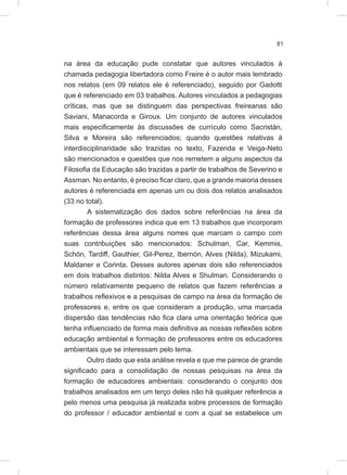 81
na área da educação pude constatar que autores vinculados à
chamada pedagogia libertadora como Freire é o autor mais lembrado
nos relatos (em 09 relatos ele é referenciado), seguido por Gadotti
que é referenciado em 03 trabalhos. Autores vinculados a pedagogias
críticas, mas que se distinguem das perspectivas freireanas são
Saviani, Manacorda e Giroux. Um conjunto de autores vinculados
mais especificamente às discussões de currículo como Sacristán,
Silva e Moreira são referenciados; quando questões relativas à
interdisciplinaridade são trazidas no texto, Fazenda e Veiga-Neto
são mencionados e questões que nos remetem a alguns aspectos da
Filosofia da Educação são trazidas a partir de trabalhos de Severino e
Assman. No entanto, é preciso ficar claro, que a grande maioria desses
autores é referenciada em apenas um ou dois dos relatos analisados
(33 no total).
A sistematização dos dados sobre referências na área da
formação de professores indica que em 13 trabalhos que incorporam
referências dessa área alguns nomes que marcam o campo com
suas contribuições são mencionados: Schulman, Car, Kemmis,
Schön, Tardiff, Gauthier, Gil-Perez, Ibernón, Alves (Nilda), Mizukami,
Maldaner e Corinta. Desses autores apenas dois são referenciados
em dois trabalhos distintos: Nilda Alves e Shulman. Considerando o
número relativamente pequeno de relatos que fazem referências a
trabalhos reflexivos e a pesquisas de campo na área da formação de
professores e, entre os que consideram a produção, uma marcada
dispersão das tendências não fica clara uma orientação teórica que
tenha influenciado de forma mais definitiva as nossas reflexões sobre
educação ambiental e formação de professores entre os educadores
ambientais que se interessam pelo tema.
Outro dado que esta análise revela e que me parece de grande
significado para a consolidação de nossas pesquisas na área da
formação de educadores ambientais: considerando o conjunto dos
trabalhos analisados em um terço deles não há qualquer referência a
pelo menos uma pesquisa já realizada sobre processos de formação
do professor / educador ambiental e com a qual se estabelece um
 