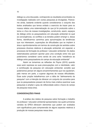82
diálogo ou uma discussão, contrapondo os resultados encontrados na
investigação realizada com outras pesquisas já divulgadas. Parece-
me ainda, bastante evidente quando consideramos o conjunto dos
textos analisados que temos evitado o exercício de trazer para os
nossos relatos uma sistematização do que já foi produzido sobre o
tema e o foco de nossas investigações, construindo, assim, espaços
de diálogo entre os pesquisadores em educação ambiental no qual
as convergências, os conflitos e as tensões podem emergir e, dessa
forma, identificarmos caminhos para aproximações de tendências
que nos interessam, superações de dificuldades que se impõem à
área e aprofundamentos em termos de construção de sentidos sobre
processos diversos relativos à educação ambiental, em especial, a
processos de formação do professor / educador ambiental. Os dados
sistematizados parecem apontar para uma condição entre nós que
poderíamos considerar como sendo de uma certa “resistência ao
diálogo entre pesquisadores do campo da educação ambiental”
Assim se tomarmos as reflexões de Payne (2010) quando
esse autor expressa as suas preocupações com a identidade, valor
e contribuição da pesquisa em educação ambiental, acredito que
poderíamos pensar em alguns encaminhamentos que nos ajudariam,
pelo menos em parte, a superar algumas de nossas dificuldades.
Esse autor propõe trabalharmos com a idéia de “delineamento da
pesquisa” com a intenção de oferecer um conjunto de conceitos para
que os pesquisadores possam de forma mais criativa examinar suas
pesquisas e ampliar o grau de reflexividade sobre o futuro do campo
de pesquisa nessa área.
CONSIDERAÇÕES FINAIS
A análise dos relatos de pesquisa sobre formação e trabalho
do professor / educador ambiental apresentados nas quatro primeiras
versões do EPEA oferecem elementos que podem ser avaliados
com significativos para compreensão de alguns aspectos relativos à
produção de nossas pesquisas nessa área.
 