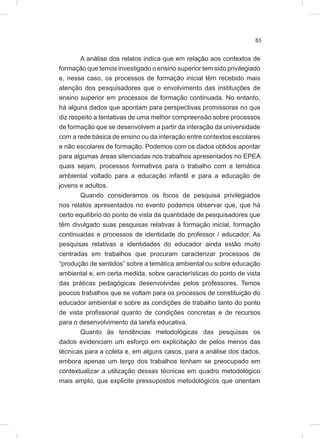83
A análise dos relatos indica que em relação aos contextos de
formação que temos investigado o ensino superior tem sido privilegiado
e, nesse caso, os processos de formação inicial têm recebido mais
atenção dos pesquisadores que o envolvimento das instituições de
ensino superior em processos de formação continuada. No entanto,
há alguns dados que apontam para perspectivas promissoras no que
diz respeito a tentativas de uma melhor compreensão sobre processos
de formação que se desenvolvem a partir da interação da universidade
com a rede básica de ensino ou da interação entre contextos escolares
e não escolares de formação. Podemos com os dados obtidos apontar
para algumas áreas silenciadas nos trabalhos apresentados no EPEA
quais sejam, processos formativos para o trabalho com a temática
ambiental voltado para a educação infantil e para a educação de
jovens e adultos.
Quando consideramos os focos de pesquisa privilegiados
nos relatos apresentados no evento podemos observar que, que há
certo equilíbrio do ponto de vista da quantidade de pesquisadores que
têm divulgado suas pesquisas relativas à formação inicial, formação
continuadas e processos de identidade do professor / educador. As
pesquisas relativas a identidades do educador ainda estão muito
centradas em trabalhos que procuram caracterizar processos de
“produção de sentidos” sobre a temática ambiental ou sobre educação
ambiental e, em certa medida, sobre características do ponto de vista
das práticas pedagógicas desenvolvidas pelos professores. Temos
poucos trabalhos que se voltam para os processos de constituição do
educador ambiental e sobre as condições de trabalho tanto do ponto
de vista profissional quanto de condições concretas e de recursos
para o desenvolvimento da tarefa educativa.
Quanto às tendências metodológicas das pesquisas os
dados evidenciam um esforço em explicitação de pelos menos das
técnicas para a coleta e, em alguns casos, para a análise dos dados,
embora apenas um terço dos trabalhos tenham se preocupado em
contextualizar a utilização dessas técnicas em quadro metodológico
mais amplo, que explicite pressupostos metodológicos que orientam
 