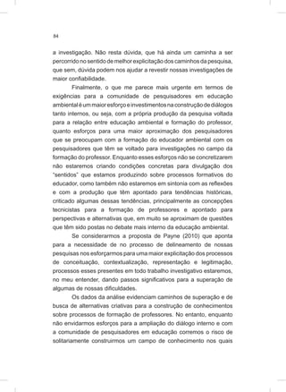 84
a investigação. Não resta dúvida, que há ainda um caminha a ser
percorrido no sentido de melhor explicitação dos caminhos da pesquisa,
que sem, dúvida podem nos ajudar a revestir nossas investigações de
maior confiabilidade.
Finalmente, o que me parece mais urgente em termos de
exigências para a comunidade de pesquisadores em educação
ambientaléummaioresforçoeinvestimentosnaconstruçãodediálogos
tanto internos, ou seja, com a própria produção da pesquisa voltada
para a relação entre educação ambiental e formação do professor,
quanto esforços para uma maior aproximação dos pesquisadores
que se preocupam com a formação do educador ambiental com os
pesquisadores que têm se voltado para investigações no campo da
formação do professor. Enquanto esses esforços não se concretizarem
não estaremos criando condições concretas para divulgação dos
“sentidos” que estamos produzindo sobre processos formativos do
educador, como também não estaremos em sintonia com as reflexões
e com a produção que têm apontado para tendências históricas,
criticado algumas dessas tendências, principalmente as concepções
tecnicistas para a formação de professores e apontado para
perspectivas e alternativas que, em muito se aproximam de questões
que têm sido postas no debate mais interno da educação ambiental.
Se considerarmos a proposta de Payne (2010) que aponta
para a necessidade de no processo de delineamento de nossas
pesquisas nos esforçarmos para uma maior explicitação dos processos
de conceituação, contextualização, representação e legitimação,
processos esses presentes em todo trabalho investigativo estaremos,
no meu entender, dando passos significativos para a superação de
algumas de nossas dificuldades.
Os dados da análise evidenciam caminhos de superação e de
busca de alternativas criativas para a construção de conhecimentos
sobre processos de formação de professores. No entanto, enquanto
não envidarmos esforços para a ampliação do diálogo interno e com
a comunidade de pesquisadores em educação corremos o risco de
solitariamente construirmos um campo de conhecimento nos quais
 