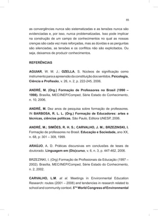 85
as convergências nunca são sistematizadas e as tensões nunca são
evidenciadas e, por isso, nunca problematizadas. Isso pode implicar
na construção de um campo de conhecimentos no qual as nossas
crenças são cada vez mais reforçadas, mas as dúvidas e as perguntas
são silenciadas, as tensões e os conflitos não são explicitados. Ou
seja, deixamos de produzir conhecimentos.
REFERÊNCIAS
AGUIAR, W. M. J.; OZELLA, S. Núcleos de significação como
instrumentoparaaapreensãodaconstituiçãodossentidos.Psicologia,
Ciência e Profissão, v. 26, n. 2, p. 222-245, 2006.
ANDRÉ, M. (Org.) Formação de Professores no Brasil (1990 –
1998). Brasília, MEC/INEP/Comped, Série Estado do Conhecimento,
n. 10, 2006.
ANDRÉ, M. Dez anos de pesquisa sobre formação de professores.
IN BARBOSA, R. L. L. (Org.) Formação de Educadores: artes e
técnicas, ciências políticas. São Paulo, Editora UNESP, 2006.
ANDRÉ, M.; SIMÕES, R. H. S.; CARVALHO, J. M.; BRZEZINSKI, I.
Formação de professores no Brasil. Educação e Sociedade, ano XX,
n. 68, p: 301 – 309, 1999.
ARAÚJO, A. D. Práticas discursivas em conclusões de teses de
doutorado. Linguagem em (Dis)curso, v. 6, n. 3, p. 447-462, 2006.
BRZEZINKI, I. (Org) Formação de Profissionais da Educação (1997 –
2002). Brasília, MEC/INEP/Comped, Série Estado do Conhecimento,
n. 2, 2002.
CARVALHO, L.M. at al. Meetings in Environmental Education
Research: routes (2001 – 2008) and tendencies in research related to
school and community context. 5TH
World Congress of Environmental
 