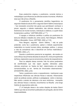 90
Esse predomínio originou o positivismo, corrente teórica e
metodológica que influenciou as ciências sociais e humanas. Influência
essa que não privou a filosofia.
O positivismo foi o pensamento científico hegemônico na
segunda metade do século XIX e segundo Gianni Vattimo nessa época
: “era necessário encontrar leis gerais que permitissem conhecer e
prever, segundo o método matemático, das ciências naturais, os
fenômenos do mundo humano, individuais e coletivos, e a partir disso
fundamentar a política.” (VATTIMO,2002, p.7 **).
O apogeu e influência cientifica e política do positivismo foi
tema de reflexão e trabalho de, entre outros, Henri Bergson, Wilhelm
Dilthey e Benedetto Croce. (VATTIMO, 2002, p.7-10).
Para Bergson, segundo Gianni Vattimo, “ não se pode
pretender, como faz o positivismo, aplicar o método experimental-
matemático no mundo humano (ética, psicologia, política...), porque
a vida da consciência não é descritível em termos matemáticos.”
(VATTIMO, 2002, p.7).
Quando o positivismo parecia ter se esgotado, ele recebe um
outro reforço nas primeiras décadas do século XX, vindo principalmente
da física, originando o que se convencionou chamar de neopositivismo.
Para os adeptos dessa corrente “não há outros parâmetros
de cientificidade que não sejam aqueles oferecidos pelas
ciências empíricas: os “dados de fato”, determinados em sentido
convencionalista, ou em termos de “enunciados observacionais.”
(D’AGOSTINI, 2002, p.52).
Tanto o positivismo como o neopositivismo mantiveram suas
respectivas influências nas ciências físicas e naturais, influenciando
assim as práticas sociais, políticas e pedagógicas sobre a natureza.
Não sendo o estudo da natureza e de seus sinônimos, monopólio
das ciências físicas e naturais, encontramos na filosofia uma longa
história de argumentos sobre ela.
(**) A tradução dessa e de outras citações de textos Gianni
Vattimo que não se encontram publicados em português, são de minha
responsabilidade.
 