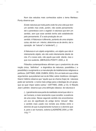 91
Num dos estudos mais conhecidos sobre o tema Merleau-
Ponty observa que:
Existe natureza por toda parte onde há uma vida que tem
um sentido mas onde, porém, não existe pensamento;
daí o parentesco com o vegetal: é natureza que tem um
sentido, sem que esse sentido tenha sido estabelecido
pelo pensamento. É a auto-produção de um
sentido. A Natureza é diferente, portanto de uma simples
coisa; ela tem um interior, determina-se de dentro; daí a
oposição de “natural” a “acidental”(...).
A Natureza é um objeto enigmático, um objeto que não é
inteiramente objeto; ela não está inteiramente diante de
nós. É o nosso solo, não aquilo que está diante, mas o
que nos sustenta. (MERLEAU-PONTY, 2000, p. 4)
Filósofos contemporâneos afirmam que o predomínio de uma
noção única, “definitiva” e dogmática de natureza, possibilitou ( e
possibilita) o surgimento e a manutenção de totalitarismos religiosos e
políticos. (VATTIMO, 2006; ZUBEN, 2003). Em um texto em que critica
argumentos que poderiam ser os de Hitler, sobre bioética e clonagem,
Gianni Vattimo observa que “aquilo que se chama (hoje) de natureza
pode ser somente o nome mais antigo para a ideologia de um grupo,
que se quer impor sobre outros.” (VATTIMO, 2006, p.12). O filósofo
Jean Ladrière observa que uma definição clássica de natureza é
(...) geralmente essa parte da realidade visível que não é o
ser humano, e mais raramente o que constitui a essência
de uma coisa. Nesse segundo sentido nós encontramos
um eco do significado do antigo termo “phusis”. Mas
o sentido mais usado nos remete aos limites entre o
domínio do que é propriamente humano e o domínio que
é, para o ser humano, exterior.(LADRIÈRE,2004, p.109-
110).***
 