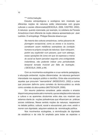 92
*** minha tradução
Estudos antropológicos e ecológicos tem mostrado que
diferentes noções de natureza estão relacionadas com grupos
culturais e sociais diferenciados(DESCOLA, 2006, CASTRO, 2002).
A natureza quando vivenciada, por exemplo, no cotidiano da Floresta
Amazônica é bem diferente da noção clássica apresentada por Jean
Ladrière. O antropólogo Philippe Descola observa que
Na maioria das culturas amazônicas, certos pássaros de
plumagem excepcional, como as araras e os tucanos,
constituem assim metáforas exemplares da condição
humana no próprio coração da natureza. Quer coloquem,
porém seu esplendor num pássaro, quer num adereço,
essas oposições de cores em que se expressa a marca
do social se fazem perceber segundo uma contigüidade
instantânea, não podendo indicar uma periodicidade
temporal tornada invisível por falta de ilustração.
( DESCOLA, 2006, p.94).
Com os movimentos ecologistas e a sua vertente pedagógica,
a educação ambiental, noções diferenciadas de natureza ganharam
intensidade nos espaços público e científico. Entre elas encontramos
aquelas que procuram “reencantá-la” (MOSCOVICI, 2002) e outras
que procuram defini-la como correlato do técnico-prático ou ainda
como correlato do ético-prático (MUTSCHLER, 2008).
Em resumo podemos considerar, pelos estudos e ensaios
disponíveispesquisadosatéomomento,queasrelaçõesentrenatureza
e cultura e as aparentes dicotomias entre elas nos mostram que
estamos diante de noções polissêmicas que influenciam as práticas
sociais cotidianas. Nesse sentido noções de natureza, reaparecem
no debate político, cultural, social e educacional, pois viver, existir e
morrer com dignidade, adquirem estatuto de reivindicação política.
Nos movimentos ecologistas, a reivindicação da dignidade
da existência e da vida foi ampliada para todas as espécies e
 