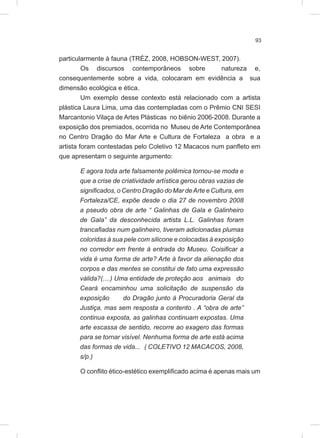 93
particularmente à fauna (TRÉZ, 2008, HOBSON-WEST, 2007).
Os discursos contemporâneos sobre natureza e,
consequentemente sobre a vida, colocaram em evidência a sua
dimensão ecológica e ética.
Um exemplo desse contexto está relacionado com a artista
plástica Laura Lima, uma das contempladas com o Prêmio CNI SESI
Marcantonio Vilaça de Artes Plásticas no biênio 2006-2008. Durante a
exposição dos premiados, ocorrida no Museu de Arte Contemporânea
no Centro Dragão do Mar Arte e Cultura de Fortaleza a obra e a
artista foram contestadas pelo Coletivo 12 Macacos num panfleto em
que apresentam o seguinte argumento:
E agora toda arte falsamente polêmica tornou-se moda e
que a crise de criatividade artística gerou obras vazias de
significados, o Centro Dragão do Mar deArte e Cultura, em
Fortaleza/CE, expõe desde o dia 27 de novembro 2008
a pseudo obra de arte “ Galinhas de Gala e Galinheiro
de Gala” da desconhecida artista L.L. Galinhas foram
trancafiadas num galinheiro, tiveram adicionadas plumas
coloridas à sua pele com silicone e colocadas à exposição
no corredor em frente à entrada do Museu. Coisificar a
vida é uma forma de arte? Arte à favor da alienação dos
corpos e das mentes se constitui de fato uma expressão
válida?(....) Uma entidade de proteção aos animais do
Ceará encaminhou uma solicitação de suspensão da
exposição do Dragão junto à Procuradoria Geral da
Justiça, mas sem resposta a contento . A “obra de arte”
continua exposta, as galinhas continuam expostas. Uma
arte escassa de sentido, recorre ao exagero das formas
para se tornar visível. Nenhuma forma de arte está acima
das formas de vida... ( COLETIVO 12 MACACOS, 2008,
s/p.)
O conflito ético-estético exemplificado acima é apenas mais um
 