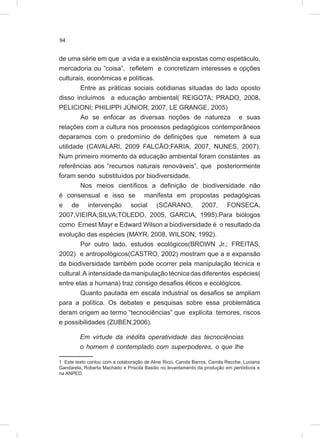 94
de uma série em que a vida e a existência expostas como espetáculo,
mercadoria ou “coisa”, refletem e concretizam interesses e opções
culturais, econômicas e políticas.
Entre as práticas sociais cotidianas situadas do lado oposto
disso incluímos a educação ambiental( REIGOTA; PRADO, 2008,
PELICIONI; PHILIPPI JÚNIOR, 2007, LE GRANGE, 2005)
Ao se enfocar as diversas noções de natureza e suas
relações com a cultura nos processos pedagógicos contemporâneos
deparamos com o predomínio de definições que remetem à sua
utilidade (CAVALARI, 2009 FALCÃO;FARIA, 2007, NUNES, 2007).
Num primeiro momento da educação ambiental foram constantes as
referências aos “recursos naturais renováveis”, que posteriormente
foram sendo substituídos por biodiversidade.
Nos meios científicos a definição de biodiversidade não
é consensual e isso se manifesta em propostas pedagógicas
e de intervenção social (SCARANO, 2007, FONSECA,
2007,VIEIRA;SILVA;TOLEDO, 2005, GARCIA, 1995).Para biólogos
como Ernest Mayr e Edward Wilson a biodiversidade é o resultado da
evolução das espécies (MAYR, 2008, WILSON, 1992).
Por outro lado, estudos ecológicos(BROWN Jr.; FREITAS,
2002) e antropológicos(CASTRO, 2002) mostram que a e expansão
da biodiversidade também pode ocorrer pela manipulação técnica e
cultural.A intensidade da manipulação técnica das diferentes espécies(
entre elas a humana) traz consigo desafios éticos e ecológicos.
Quanto pautada em escala industrial os desafios se ampliam
para a política. Os debates e pesquisas sobre essa problemática
deram origem ao termo “tecnociências” que explicita temores, riscos
e possibilidades (ZUBEN,2006).
Em virtude da inédita operatividade das tecnociências
o homem é contemplado com superpoderes, o que lhe
1 Este texto contou com a colaboração de Aline Ricci, Camila Barros, Camila Recche, Luciana
Gandarela, Roberta Machado e Priscila Basílio no levantamento da produção em periódicos e
na ANPED.
 