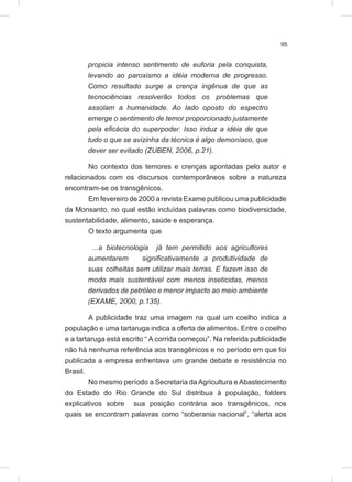 95
propicia intenso sentimento de euforia pela conquista,
levando ao paroxismo a idéia moderna de progresso.
Como resultado surge a crença ingênua de que as
tecnociências resolverão todos os problemas que
assolam a humanidade. Ao lado oposto do espectro
emerge o sentimento de temor proporcionado justamente
pela eficácia do superpoder. Isso induz a idéia de que
tudo o que se avizinha da técnica é algo demoníaco, que
dever ser evitado (ZUBEN, 2006, p.21).
No contexto dos temores e crenças apontadas pelo autor e
relacionados com os discursos contemporâneos sobre a natureza
encontram-se os transgênicos.
Em fevereiro de 2000 a revista Exame publicou uma publicidade
da Monsanto, no qual estão incluídas palavras como biodiversidade,
sustentabilidade, alimento, saúde e esperança.
O texto argumenta que
...a biotecnologia já tem permitido aos agricultores
aumentarem significativamente a produtividade de
suas colheitas sem utilizar mais terras. E fazem isso de
modo mais sustentável com menos inseticidas, menos
derivados de petróleo e menor impacto ao meio ambiente
(EXAME, 2000, p.135).
A publicidade traz uma imagem na qual um coelho indica a
população e uma tartaruga indica a oferta de alimentos. Entre o coelho
e a tartaruga está escrito “ A corrida começou”. Na referida publicidade
não há nenhuma referência aos transgênicos e no período em que foi
publicada a empresa enfrentava um grande debate e resistência no
Brasil.
No mesmo período a Secretaria daAgricultura eAbastecimento
do Estado do Rio Grande do Sul distribua à população, folders
explicativos sobre sua posição contrária aos transgênicos, nos
quais se encontram palavras como “soberania nacional”, “alerta aos
 