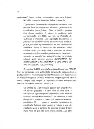 96
agricultores”, “quem perde e quem ganha com os transgênicos”.
No folder o argumento apresentado é o seguinte:
O governo do Estado do Rio Grande do Sul adotou uma
postura firme em relação aos alimentos geneticamente
modificados (transgênicos). Quer o território gaúcho
livre destes produtos. A origem do problema está
na aprovação, em 1996, das leis de Proteção de
Cultivares e Patentes. Esta legislação transformou a
produção de sementes numa atividade muito lucrativa,
já que possibilita o patenteamento de uma determinada
variedade. Evitar o monopólio de sementes pelas
multinacionais, que compromete a soberania nacional e
acaba com a autonomia do agricultor no uso da própria
semente, se constitui no principal motivo da posição
adotada pelo governo gaúcho (SECRETARIA DE
AGRICULTURA E ABASTECIMENTO DO ESTADO DO
RIO GRANDE DO SUL, sem data).
Em outubro de 2008 a revista Pesquisa publicada pela FAPESP,
traz na contracapa uma publicidade convidando pesquisadores a
participarem do Prêmio Agroambiental Monsanto, com duas crianças
de mãos entrelaçadas tendo ao fundo uma imagem agrícola e frases
como “sempre diga sempre” e “agricultura e meio ambiente para
sempre”. No texto a Monsanto afirma que
Os efeitos da biotecnologia podem ser encontrados
em nossos produtos. Só para você ter uma idéia, a
utilização da soja transgênica proporcionou uma redução
estimada em aproximadamente 51 mil toneladas no uso
de agrotóxicos no mundo e em 3,16 toneladas no Brasil,
nos últimos 10 anos...o algodão geneticamente
modificado Bollgard pode ajudar a reduzir o uso de
inseticidas para o controle de algumas pragas. E tem
muito mais só que não cabe nesse anúncio. Mas com
 