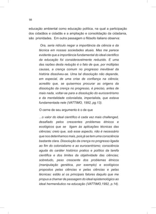 98
educação ambiental como educação política, na qual a participação
dos cidadãos e cidadãs e a ampliação e consolidação da cidadania,
são prioridades. Em outra passagem o filósofo italiano observa:
Ora, seria ridículo negar a importância da ciência e da
técnica em nossas sociedades atuais. Mas me parece
evidente que a importância fundamental do ideal cientifico
da educação foi consideravelmente reduzido. E uma
das razões desta redução é o fato de que, por múltiplas
causas, a crença comum no progresso inevitável da
história dissolveu-se. Uma tal dissolução não depende,
em especial, de uma crise de confiança na ciência;
acredito que, se quisermos procurar as origens da
dissolução da crença no progresso, é preciso, antes de
mais nada, voltar-se para a dissolução do eurocentrismo
e da mentalidade colonialista, imperialista, que estava
fundamentada nele (VATTIMO, 1992, pg.13).
O cerne de seu argumento é o de que
...o valor do ideal científico é cada vez mais challenged,
desafiado pelos crescentes problemas étnicos e
ecológicos que se ligam às aplicações técnicas das
ciências; creio que, sob esse aspecto, não é necessário
que nos detenhamos mais, pois já se tem uma consciência
bastante clara. Dissolução da crença no progresso ligada
ao fim do colonialismo e ao eurocentrismo; consciência
aguda do caráter histórico pratico e político da tarefa
cientifica e dos limites da objetividade das ciências;
sobretudo, peso crescente dos problemas étnicos
(manipulação genética, por exemplo) e ecológicos
propostos pelas ciências e pelas ciências e pelas
técnicas: estão aí os principais fatores daquilo que me
propus a chamar de passagem do ideal epistemológico ao
ideal hermenêutico na educação (VATTIMO,1992, p.14).
 