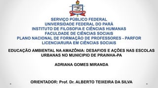 SERVIÇO PÚBLICO FEDERAL
UNIVERSIDADE FEDERAL DO PARÁ
INSTITUTO DE FILOSOFIA E CIÊNCIAS HUMANAS
FACULDADE DE CIÊNCIAS SOCIAIS
PLANO NACIONAL DE FORMAÇÃO DE PROFESSORES - PARFOR
LICENCIARURA EM CIÊNCIAS SOCIAIS
EDUCAÇÃO AMBIENTAL NA AMAZÔNIA: DESAFIOS E AÇÕES NAS ESCOLAS
URBANAS NO MUNICIPIO DE PRAINHA-PA
ADRIANA GOMES MIRANDA
ORIENTADOR: Prof. Dr. ALBERTO TEIXEIRA DA SILVA
 
