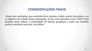 CONSIDERAÇÕES FINAIS
diante dos resultados, sua conclusão deve retomar a ideia central do projeto, e se
os objetivos do estudo foram alcançados. O que você aprendeu com o TCC? Você
também pode indicar a necessidade de futuras pesquisas e como seu trabalho
poderá contribuir com elas. (02 slides)
 