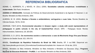 REFERENCIA BIBLIOGRAFICA
ADAMS, C., MURRIETA, R. y NEVES, W. (Eds.) (2006). Sociedades caboclas amazônicas: invisibilidade e
modernidade. São Paulo: Annablume.
AGENDA 21 BRASILEIRA. Comissão de Políticas de Desenvolvimento Sustentável e da Agenda 21 Nacional. 2. ed.
Brasília: Ministério do Meio Ambiente, 2004.
ALMEIDA, M. W. (2004). Direitos à floresta e ambientalismo: seringueiros e suas lutas. Revista Brasileira de
Ciências Sociais, 19(19), 33-52.
ANDRADE, F.M.R (2016). Environmental education in Amazon region: a study with social representations of
pedagogues in public schools in the city of Castanhal-Pará (Brazil). SIPS – Pedagogía Social. Revista
Interuniversitaria, Salamanca, 28, 263-264.
AZEVEDO, G. D. (2012). Os movimentos sociais e a democracia: o caso do Movimento Xingu Vivo para Sempre.
Cadernos de Gestão Social, 3(2), 205-219.
BRASIL. Constituição da República Federativa do Brasil de 1988. Brasília, DF, 5 out.1988. Disponível em:
http://www.planalto.gov.br/ccivil_03/constituicao/ConstituicaoCompilado.htm. Acesso em: 20 de dez. 2019.
BRASIL. Ministério do Meio Ambiente. Ministério do Meio Ambiente e Ministério da Educacao (Org.). Programa
Nacional de Educacao Ambiental – ProNEA. 3. ed. Brasília: Ministério do Meio Ambiente, 2005.
 