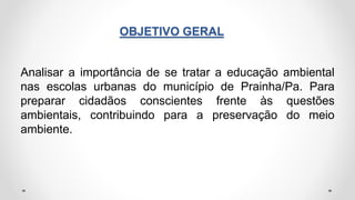 OBJETIVO GERAL
Analisar a importância de se tratar a educação ambiental
nas escolas urbanas do município de Prainha/Pa. Para
preparar cidadãos conscientes frente às questões
ambientais, contribuindo para a preservação do meio
ambiente.
 
