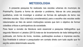 METODOLOGIA
A presente pesquisa foi realizada nas escolas urbanas do município de
Prainha/Pa. Quanto a forma de abordar o problema, fala-se de uma pesquisa
qualitativa, onde irá investigar e analisar as formas de aplicação do tema nas
referidas escolas. O(s) critério(s) considerado(s) para a escolha das escolas estão
relacionados ao fato de serem instituições sociais que tem o objetivo de formar
cidadãos críticos e participativos da sociedade.
Para fazer a revisão da literatura será essencial a pesquisa bibliográfica que
segundo Marconi e Lakatos (2013) trata-se de levantamento de toda bibliografia já
publicada, em forma de livros, revistas, publicações avulsas e imprensa escrita.
Sua finalidade é colocar o pesquisador em contato direto com tudo aquilo que foi
escrito sobre determinado assunto.
 