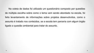 Na coleta de dados foi utilizado um questionário composto por questões
de múltipla escolha sobre como o tema vem sendo abordado na escola, foi
feito levantamento de informações sobre projetos desenvolvidos, como o
assunto é tratado nos conteúdos, se a escola tem parceria com algum órgão
ligado a questão ambiental para tratar do assunto.
 