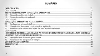 SUMÁRIO
INTRODUÇÃO.........................................................................................................................................................13
CAPÍTULO 1...............................................................................................................................................................15
BREVE HISTÓRICO DA EDUCAÇÃO AMBIENTAL......................................................................................15
1.1. Educação Ambiental global...........................................................................................................................15
1.2. Educação Ambiental no Brasil......................................................................................................................18
CAPÍTULO 2...............................................................................................................................................................23
EDUCAÇÃO AMBIENTAL NA AMAZÔNIA....................................................................................................23
2.1 Conhecendo a Amazônia legal......................................................................................................................23
2.1 Histórico da Amazônia Legal: criação e legislação....................................................................................24
2.3.1 Amazônia: um histórico de ações em prol do meio ambiente.................................................................25
CAPÍTULO 3...............................................................................................................................................................31
HISTÓRICO, PROBLEMAS LOCAIS E AS AÇÕES DE EDUCAÇÃO AMBIENTAL NAS ESCOLAS
URBANAS DO MUNICÍPIO DE PRAINHA.......................................................................................................31
3.1 Breve histórico do município Prainha..........................................................................................................31
3.2 Resultados das pesquisas de campo.............................................................................................................36
CONSIDERAÇÕES FINAIS....................................................................................................................................44
REFERÊNCIAS...........................................................................................................................................................45
Anexo I.........................................................................................................................................................................49
 