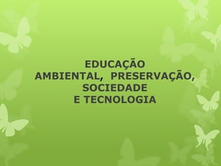 EDUCAÇÃO
AMBIENTAL, PRESERVAÇÃO,
       SOCIEDADE
     E TECNOLOGIA
 