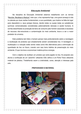 Educação Ambiental

        Na disciplina de Educação Ambiental estamos trabalhando com os termos
“Reciclar, Reutilizar e Reduzir” visto que, o lixo representa hoje, uma grave ameaça à vida
no planeta por duas razões fundamentais: a sua quantidade, que implica na falta de lugar
para depositá-lo e, seus perigos tóxicos, devido todas ou quase todas as substâncias
químicas comercializadas consideradas potencialmente danosas à saúde humana. A
corrida desenfreada na produção de bens de consumo pelo homem associado à escassez
de recursos não-renováveis e contaminação do meio ambiente, leva-o a ser o maior
predador do universo.

        Este problema tem feito o homem pensar mais profundamente sobre a reciclagem
e reutilização de produtos que simplesmente seriam considerados lixo. A reciclagem, a
reutilização e a redução estão sendo vistas como três alternativas para a diminuição da
quantidade de lixo no futuro, criando com isso bons hábitos de preservação do meio
ambiente. O que nos leva a economizar matéria-prima e energia.

        Com o objetivo de reutilizar um produto que seria jogado no lixo, foi proposto aos
alunos a confecção de um “peixinho” utilizando CDs velhos e um Porta Treco utilizando
material de plástico. Trabalhando assim a criatividade, cores, atenção e interesse pela
arte.

                                  PREPARANDO O MATERIAL
 