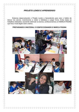 PROJETO LENDO E APRENDENDO


       Estamos desenvolvendo o Projeto Lendo e Aprendendo para criar o hábito de
leitura nos alunos, incentivá-los a visitar a biblioteca e pegar livros. Entre todos os
trabalhos realizados, buscando estimular os alunos, confeccionamos um MARCA PÁGINA
que ficou muito legal e bem criativo.

      PREPARANDO O MATERIAL E CONFECCIONANDO O MARCA PÁGINA
 