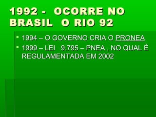 1992 - OCORRE NO
BRASIL O RIO 92
 1994 – O GOVERNO CRIA O PRONEA
 1999 – LEI 9.795 – PNEA , NO QUAL É
  REGULAMENTADA EM 2002
 
