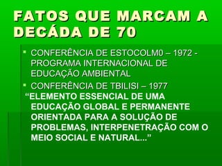 FATOS QUE        MARCAM A
DECÁDA DE        70
 CONFERÊNCIA DE ESTOCOLM0 – 1972 -
  PROGRAMA INTERNACIONAL DE
  EDUCAÇÃO AMBIENTAL
 CONFERÊNCIA DE TBILISI – 1977
 “ELEMENTO ESSENCIAL DE UMA
  EDUCAÇÃO GLOBAL E PERMANENTE
  ORIENTADA PARA A SOLUÇÃO DE
  PROBLEMAS, INTERPENETRAÇÃO COM O
  MEIO SOCIAL E NATURAL...”
 