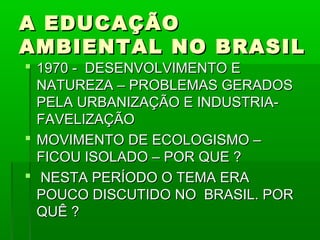 A EDUCAÇÃO
AMBIENTAL NO BRASIL
 1970 - DESENVOLVIMENTO E
  NATUREZA – PROBLEMAS GERADOS
  PELA URBANIZAÇÃO E INDUSTRIA-
  FAVELIZAÇÃO
 MOVIMENTO DE ECOLOGISMO –
  FICOU ISOLADO – POR QUE ?
 NESTA PERÍODO O TEMA ERA
  POUCO DISCUTIDO NO BRASIL. POR
  QUÊ ?
 