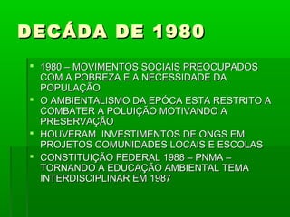 DECÁDA DE 1980
 1980 – MOVIMENTOS SOCIAIS PREOCUPADOS
  COM A POBREZA E A NECESSIDADE DA
  POPULAÇÃO
 O AMBIENTALISMO DA EPÓCA ESTA RESTRITO A
  COMBATER A POLUIÇÃO MOTIVANDO A
  PRESERVAÇÃO
 HOUVERAM INVESTIMENTOS DE ONGS EM
  PROJETOS COMUNIDADES LOCAIS E ESCOLAS
 CONSTITUIÇÃO FEDERAL 1988 – PNMA –
  TORNANDO A EDUCAÇÃO AMBIENTAL TEMA
  INTERDISCIPLINAR EM 1987
 