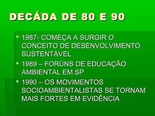 DECÁDA DE 80 E 90

 1987- COMEÇA A SURGIR O
  CONCEITO DE DESENVOLVIMENTO
  SUSTENTÁVEL
 1989 – FORÚNS DE EDUCAÇÃO
  AMBIENTAL EM SP
 1990 – OS MOVIMENTOS
  SOCIOAMBIENTALISTAS SE TORNAM
  MAIS FORTES EM EVIDÊNCIA
 