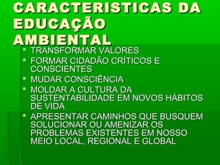 CARACTERISTICAS DA
EDUCAÇÃO
AMBIENTAL
 TRANSFORMAR VALORES
 FORMAR CIDADÃO CRÍTICOS E
  CONSCIENTES
 MUDAR CONSCIÊNCIA
 MOLDAR A CULTURA DA
  SUSTENTABILIDADE EM NOVOS HÁBITOS
  DE VIDA
 APRESENTAR CAMINHOS QUE BUSQUEM
  SOLUCIONAR OU AMENIZAR OS
  PROBLEMAS EXISTENTES EM NOSSO
  MEIO LOCAL, REGIONAL E GLOBAL
 