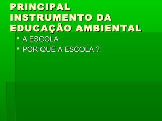 PRINCIPAL
INSTRUMENTO DA
EDUCAÇÃO AMBIENTAL
 A ESCOLA
 POR QUE A ESCOLA ?
 