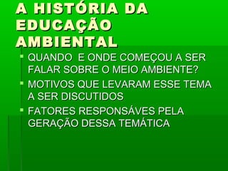 A HISTÓRIA DA
EDUCAÇÃO
AMBIENTAL
 QUANDO E ONDE COMEÇOU A SER
  FALAR SOBRE O MEIO AMBIENTE?
 MOTIVOS QUE LEVARAM ESSE TEMA
  A SER DISCUTIDOS
 FATORES RESPONSÁVES PELA
  GERAÇÃO DESSA TEMÁTICA
 