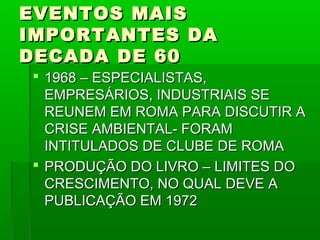 EVENTOS MAIS
IMPORTANTES DA
DECADA DE 60
 1968 – ESPECIALISTAS,
  EMPRESÁRIOS, INDUSTRIAIS SE
  REUNEM EM ROMA PARA DISCUTIR A
  CRISE AMBIENTAL- FORAM
  INTITULADOS DE CLUBE DE ROMA
 PRODUÇÃO DO LIVRO – LIMITES DO
  CRESCIMENTO, NO QUAL DEVE A
  PUBLICAÇÃO EM 1972
 