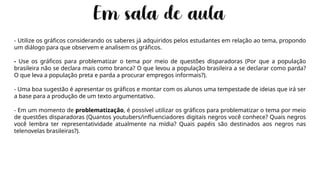 - Utilize os gráficos considerando os saberes já adquiridos pelos estudantes em relação ao tema, propondo
um diálogo para que observem e analisem os gráficos.
- Use os gráficos para problematizar o tema por meio de questões disparadoras (Por que a população
brasileira não se declara mais como branca? O que levou a população brasileira a se declarar como parda?
O que leva a população preta e parda a procurar empregos informais?).
- Uma boa sugestão é apresentar os gráficos e montar com os alunos uma tempestade de ideias que irá ser
a base para a produção de um texto argumentativo.
- Em um momento de problematização, é possível utilizar os gráficos para problematizar o tema por meio
de questões disparadoras (Quantos youtubers/influenciadores digitais negros você conhece? Quais negros
você lembra ter representatividade atualmente na mídia? Quais papéis são destinados aos negros nas
telenovelas brasileiras?).
 
